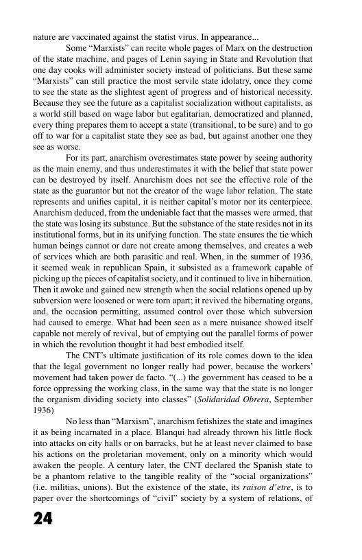 aying in State and Revolution that one day cooks will administer society instead of polificians. But these same “Marists” can still practice the most servile state idolatry, once they come. 10 see the state as the slightest agent of progress and of historical necessity. Because they see the future as a t socialization without capitalists, as a world still based on wage labor but egalitarian, democratized and planned. every thing prepares them to accept a state (transitional, t0 be sure) and 0 go Off to war for a capitalist sate they see as bad, but against another one they For its part, anarchism overestimates state power by seeing authority as the main enemy, and thus underestimates it with the belief that state power can be destroyed by itself. Anarchism does not se the effective role of the state as the guarantor but not the creator of the wage labor relation. The state represents and unifies capital, it i neither capital’s motor nor its centerpiece. Anarchism deduced, from the undeniable fact that the masses were armed, that the state was losing s substance. But the substance of the state resides not in s insttutional forms, but in ts unifying function. The state ensures the tie which, human beings cannot or dare no create among themselves, and cretes a web. of services which are both parasitic and real. When, in the summer of 1936, it scemed weak in republican Spain, it subsisted as a framework capable of picking up the pieces of capitalst society, and it continued to live in hibernation. Then it awoke and gained new strength when the social relations opened up by subversion were loosened or were torn apart; it revived the hibernating organs, and, the occasion permitting, assumed control over those which subversion had caused to emerge. What had been seen as a mere nuisance showed itself capable not merely of revival, but of emptying out the parallel forms of power in which the revolution thought it had best embodied itself ‘The CNT’s ultimate justfication of it role comes down to the idea that the legal government no longer really had power, because the workers" movement had taken power de facto. *(..) the government has ceased to be a force oppressing the working class. i the same way that the state is no longer the organism dividing society into classes” (Solidaridad Obrera, September 1936) Noless than “Marxism”, anarchism fetshizes the state and imagines it as being incarnated in a place. Blanqui had already thrown his little flock into attacks on city halls or on barracks, but he at least never claimed to base his actions on the proletarian movement, only on a minority which would awaken the people. A century later, the CNT declared the Spanish state to be a phantom relative to the tangible reality of the “social organizations” (ie. militias, unions). But the existence of the state, its raison d’etre, is to paper over the shoricomings of “civil” society by a system of relations, of 24